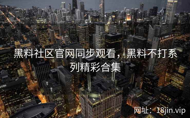 黑料社区官网同步观看，黑料不打系列精彩合集