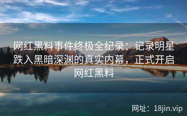 网红黑料事件终极全纪录：记录明星跌入黑暗深渊的真实内幕，正式开启网红黑料
