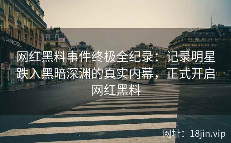 网红黑料事件终极全纪录：记录明星跌入黑暗深渊的真实内幕，正式开启网红黑料