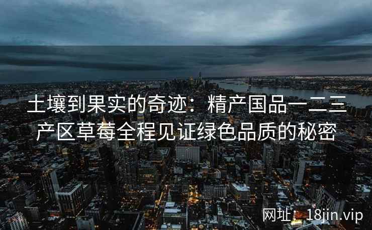 土壤到果实的奇迹：精产国品一二三产区草莓全程见证绿色品质的秘密