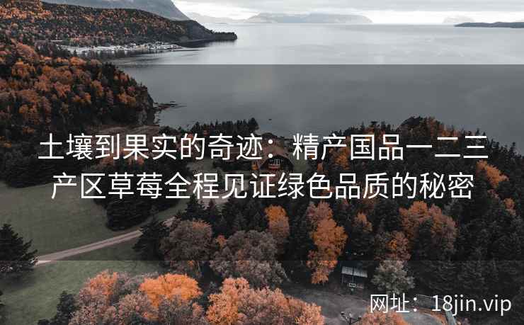 土壤到果实的奇迹：精产国品一二三产区草莓全程见证绿色品质的秘密