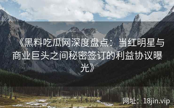 《黑料吃瓜网深度盘点：当红明星与商业巨头之间秘密签订的利益协议曝光》