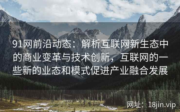 91网前沿动态：解析互联网新生态中的商业变革与技术创新，互联网的一些新的业态和模式促进产业融合发展