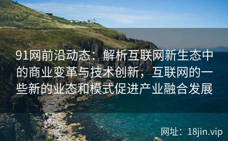 91网前沿动态：解析互联网新生态中的商业变革与技术创新，互联网的一些新的业态和模式促进产业融合发展