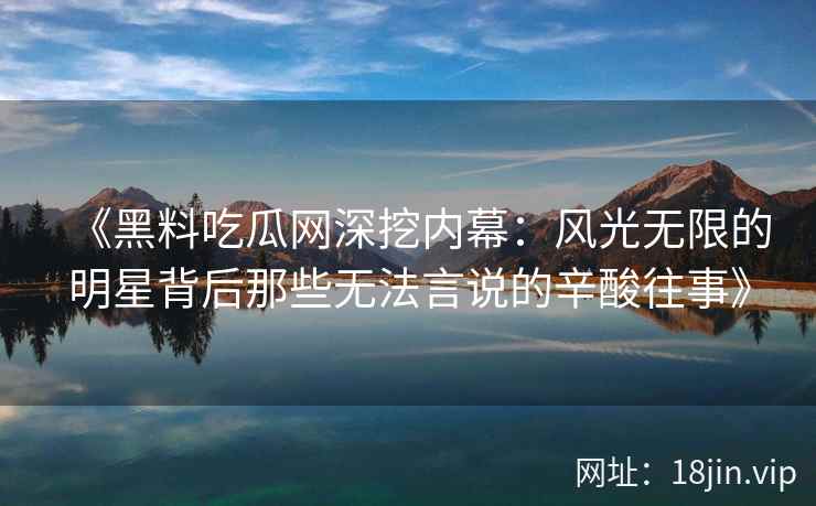 《黑料吃瓜网深挖内幕：风光无限的明星背后那些无法言说的辛酸往事》