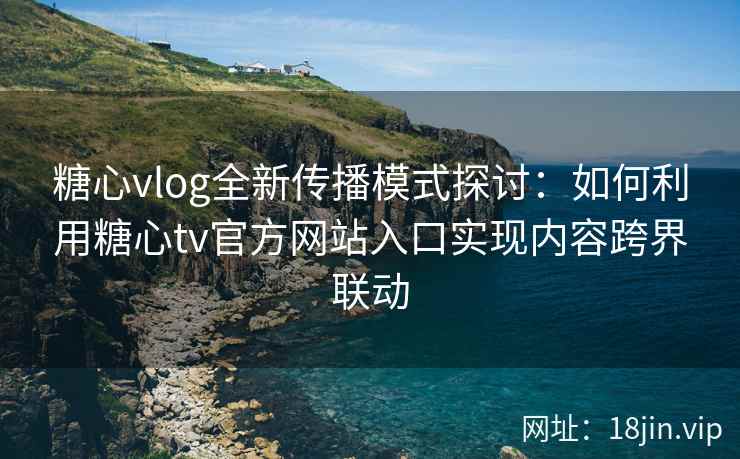 糖心vlog全新传播模式探讨：如何利用糖心tv官方网站入口实现内容跨界联动
