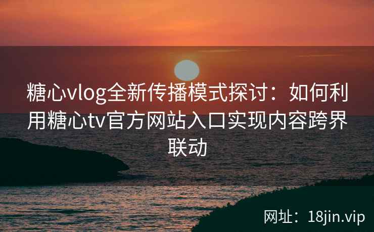 糖心vlog全新传播模式探讨：如何利用糖心tv官方网站入口实现内容跨界联动