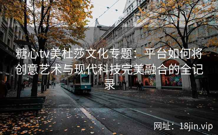 糖心tv美杜莎文化专题：平台如何将创意艺术与现代科技完美融合的全记录
