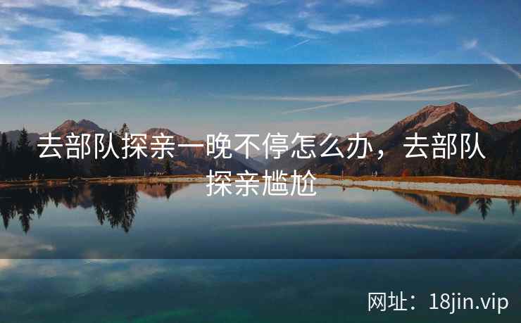 去部队探亲一晚不停怎么办，去部队探亲尴尬