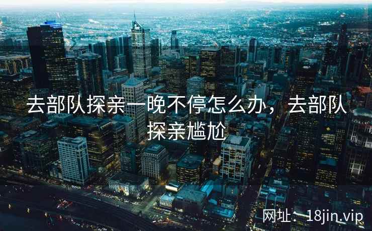 去部队探亲一晚不停怎么办，去部队探亲尴尬