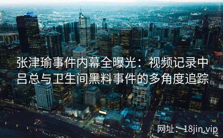 张津瑜事件内幕全曝光：视频记录中吕总与卫生间黑料事件的多角度追踪