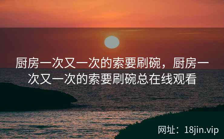 厨房一次又一次的索要刷碗，厨房一次又一次的索要刷碗总在线观看