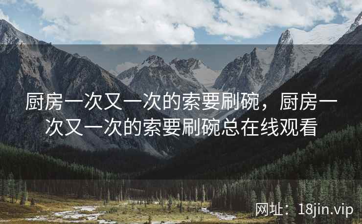厨房一次又一次的索要刷碗，厨房一次又一次的索要刷碗总在线观看