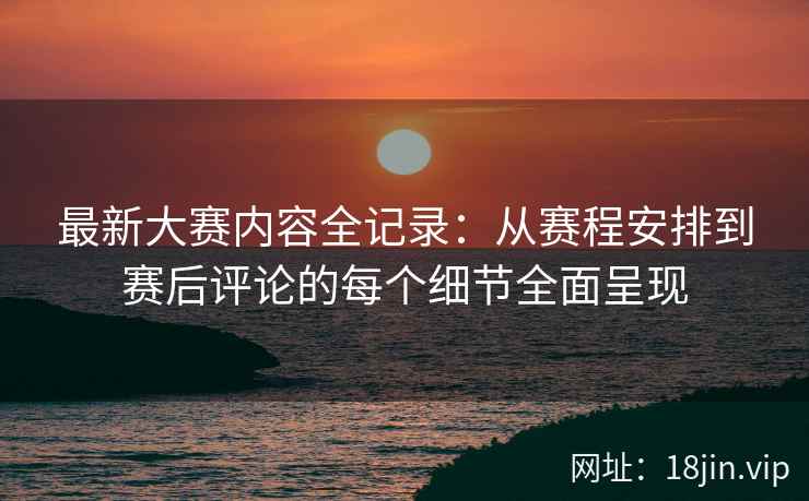 最新大赛内容全记录：从赛程安排到赛后评论的每个细节全面呈现