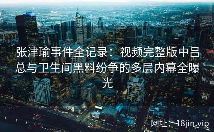 张津瑜事件全记录：视频完整版中吕总与卫生间黑料纷争的多层内幕全曝光