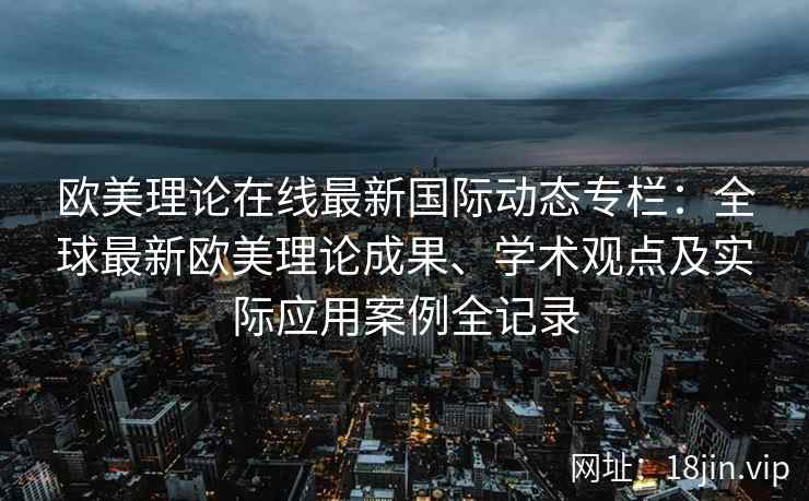 欧美理论在线最新国际动态专栏：全球最新欧美理论成果、学术观点及实际应用案例全记录