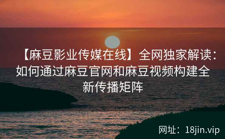 【麻豆影业传媒在线】全网独家解读：如何通过麻豆官网和麻豆视频构建全新传播矩阵