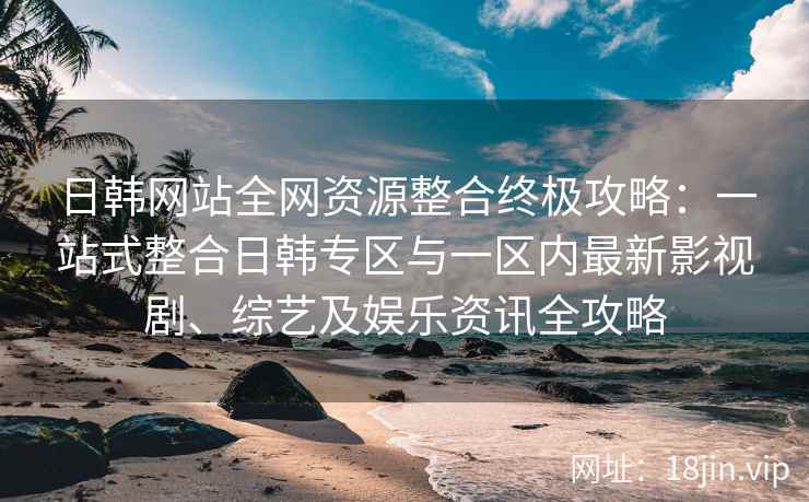 日韩网站全网资源整合终极攻略：一站式整合日韩专区与一区内最新影视剧、综艺及娱乐资讯全攻略