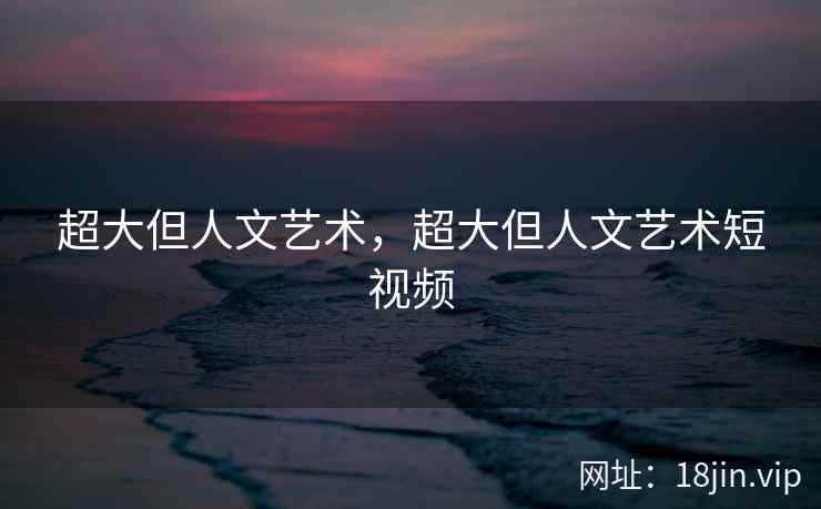 超大但人文艺术，超大但人文艺术短视频