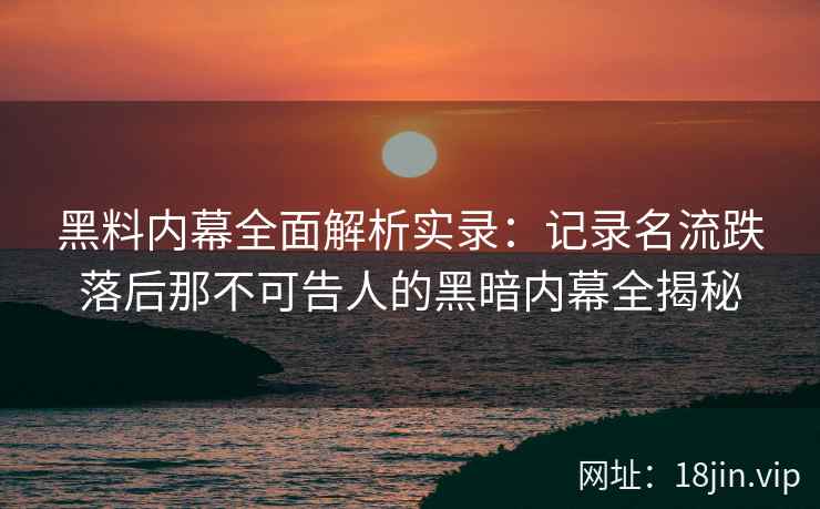 黑料内幕全面解析实录：记录名流跌落后那不可告人的黑暗内幕全揭秘
