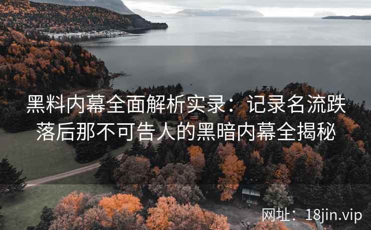 黑料内幕全面解析实录：记录名流跌落后那不可告人的黑暗内幕全揭秘