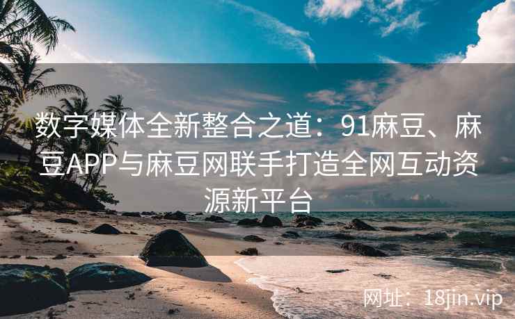 数字媒体全新整合之道：91麻豆、麻豆APP与麻豆网联手打造全网互动资源新平台
