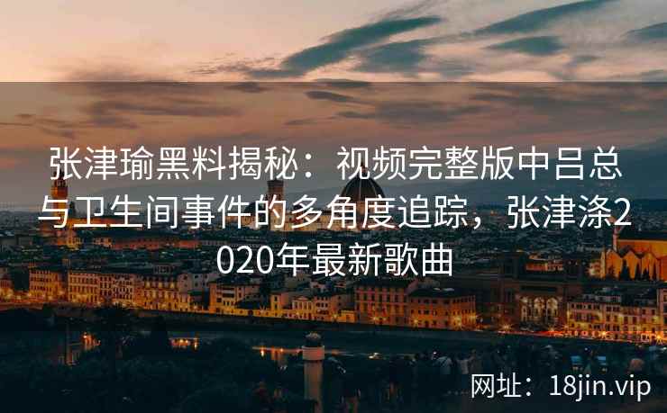 张津瑜黑料揭秘：视频完整版中吕总与卫生间事件的多角度追踪，张津涤2020年最新歌曲