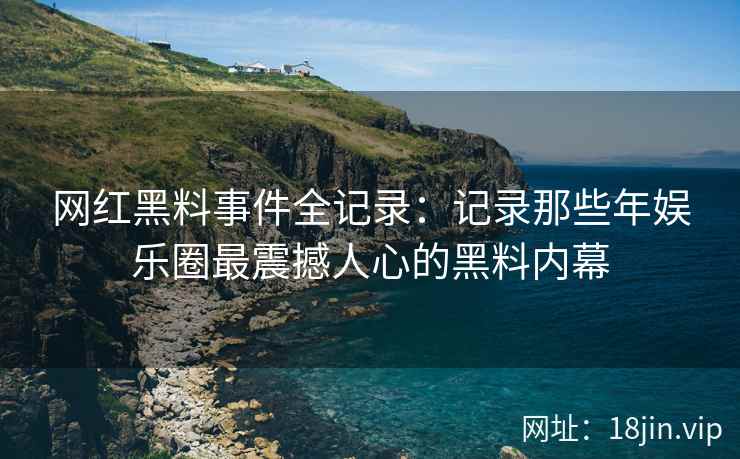 网红黑料事件全记录：记录那些年娱乐圈最震撼人心的黑料内幕