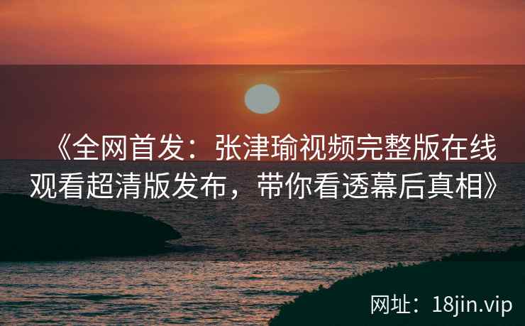 《全网首发：张津瑜视频完整版在线观看超清版发布，带你看透幕后真相》