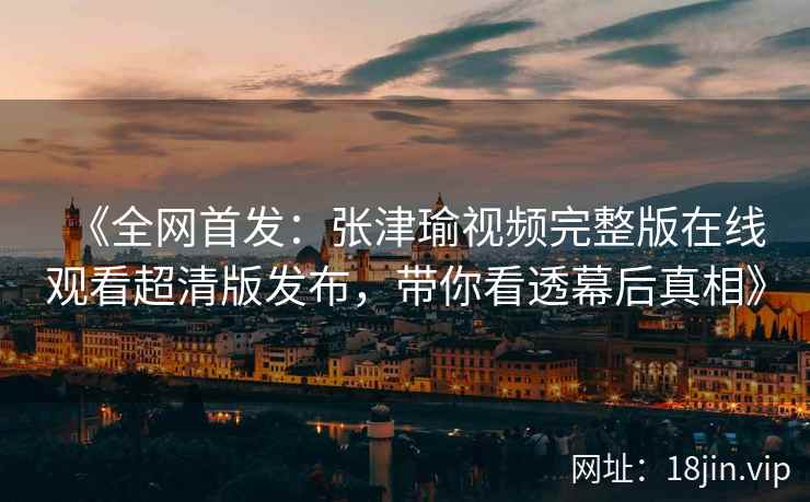 《全网首发：张津瑜视频完整版在线观看超清版发布，带你看透幕后真相》