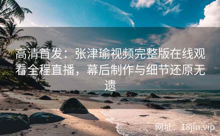 高清首发：张津瑜视频完整版在线观看全程直播，幕后制作与细节还原无遗